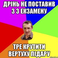 Дрінь не поставив 3 з екзамену тре крутити вертуху підару