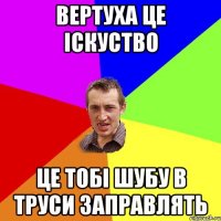 Вертуха це Іскуство це тобі шубу в труси заправлять