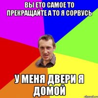 вы ето самое то прекращайте а то я сорвусь у меня двери я домой