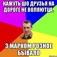 Кажуть шо друзья на дороге не Воляютца. З марком розное бывало