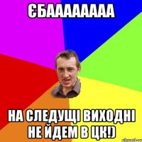 Єбаааааааа на следущі виходні не йдем в ЦК!)