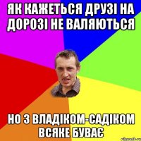 як кажеться друзі на дорозі не валяються но з владіком-садіком всяке буває