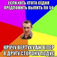 Если хоть хтота сёдня предложить выпить по 50 кручу вертуху аж вітер в другу сторону подує