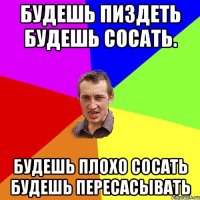 Будешь пиздеть будешь сосать. будешь плохо сосать будешь пересасывать