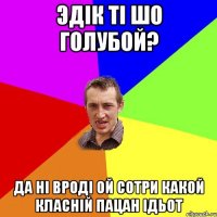 Эдік ті шо голубой? Да ні вроді Ой сотри какой класній пацан ідьот