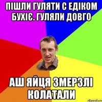 Пішли гуляти с Едіком бухіє. Гуляли довго аш яйця змерзлі колатали