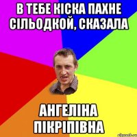 В тебе кіска пахне сільодкой, сказала Ангеліна Пікріпівна