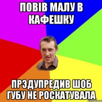 Повiв малу в кафешку Прэдупредив шоб губу не роскатувала