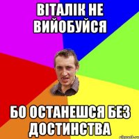 віталік не вийобуйся бо останешся без достинства