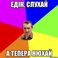 ЕДІК, СЛУХАЙ А ТЕПЕРА НЮХАЙ