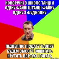 Новорічні в школє танці Я одіну файні штанці Файну вдіну я фудболку Підцеплю піздату тьолку Будем вмєстє зажигать Крутить вєртухі і ригать