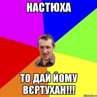 настюха то дай йому вєртухан!!!