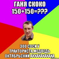 Ганя скоко 150+150=??? 300 Соси у тракториста,медведь октябрьский аххахахахаха