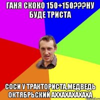 Ганя скоко 150+150???ну буде триста Соси у тракториста,медведь октябрьский аххахахахаха