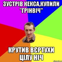 Зустрів Кекса,купили "Грінвіч" крутив вєртухи цілу ніч