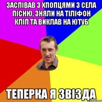 заспівав з хпопцями з села пісню, зняли на тіліфон кліп та виклав на ютуб теперка я звізда