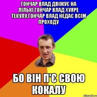 Гончар Влад двіжує на лількі,Гончар Влад хуяре текулу,Гончар Влад недає всім проходу БО ВІН П'Є СВОЮ КОКАЛУ