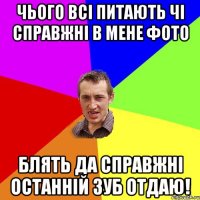 чього всі питають чі справжні в мене фото блять да справжні останній зуб отдаю!