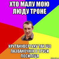 Хто малу мою люду троне крутанувєртуху так шо пазваночнік в труси посипеця