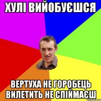 ХУЛІ ВИЙОБУЄШСЯ ВЕРТУХА НЕ ГОРОБЕЦЬ ВИЛЕТИТЬ НЕ СПІЙМАЄШ