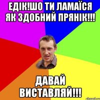 Едік!шо ти ламаїся як здобний прянік!!! Давай виставляй!!!