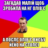 Загадав малій щоб зробила на НГ олів'є а послє олів'є виєбу йейо на столє)