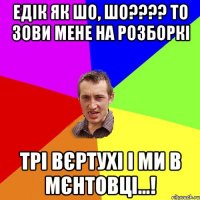 Едік як шо, шо???? то зови мене на розборкі трі вєртухі і ми в мєнтовці...!