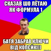 Сказав шо лётаю як формула 1 батя забрав ключи від копєйкі))