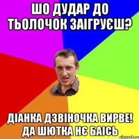 Шо Дудар до тьолочок заігруєш? Діанка дзвіночка вирве! Да шютка нє баісь