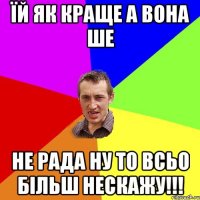 їй як краще а вона ше не рада ну то всьо більш нескажу!!!