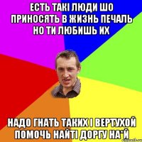 есть такі люди шо приносять в жизнь печаль но ти любишь их надо гнать таких і вертухой помочь найті доргу на*й