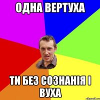 Одна вертуха ти без сознанія і вуха