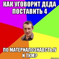 как уговорит деда поставить 4 по материалознавстыу и ткм?