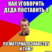 как уговорить деда поставить 4 по материалознавству и ткм?