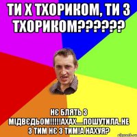 Ти х Тхориком, Ти з Тхориком?????? Нє блять з мідвєдьом!!!!!ахах.....пошутила..не з тим нє з тим!А нахуя?