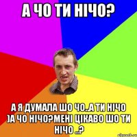 А чо ти нічо? А я думала шо чо..а ти нічо )а чо нічо?мені цікаво шо ти нічо ..?