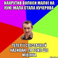 накрутив волоси малої на хую, мала стала кучерява тепер її свістачкой називаю, та тоже шо мівінка