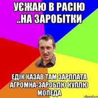 Уєжаю в Расію ..на заробітки Едік казав там зарплата агромна-зароблю куплю мопеда