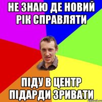 не знаю де новий рік справляти піду в центр підарди зривати