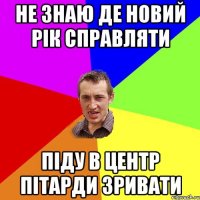 не знаю де новий рік справляти піду в центр пітарди зривати