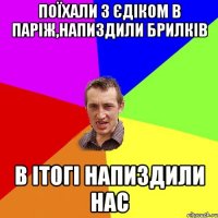 Поїхали з Єдіком в Паріж,напиздили брилків в ітогі напиздили нас