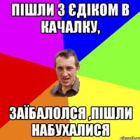 Пішли з Єдіком в качалку, заїбалолся ,пішли набухалися