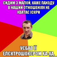 сидим з малой, каже паходу в наший отношеніях не хватає іскри Уєбав її елєктрошокєром ха-ха.