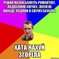 Рішив малій бахнуть романтіку, подпалюю свічку.. Ніхуя не виходе, подлив в свічку бєнзіна Хата нахуй згоріла