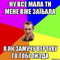 НУ ВСЕ МАЛА ТИ МЕНЕ ВЖЕ ЗАЇБАЛА Я ЯК ЗАМУЧУ ВЕРТУХУ ТО ТОБІ ПИЗДА