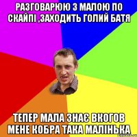 РАЗГОВАРЮЮ З МАЛОЮ ПО СКАЙПІ ,ЗАХОДИТЬ ГОЛИЙ БАТЯ ТЕПЕР МАЛА ЗНАЄ ВКОГОВ МЕНЕ КОБРА ТАКА МАЛІНЬКА