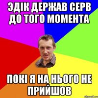 ЭДIК ДЕРЖАВ СЕРВ ДО ТОГО МОМЕНТА ПОКI Я НА НЬОГО НЕ ПРИЙШОВ