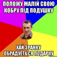 ПОЛОЖУ МАЛIЙ СВОЮ КОБРУ ПIД ПОДУШКУ ХАЙ ЗРАНКУ ОБРАДУЕТЬСЯ ПОДАРКУ