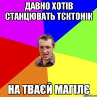 давно хотів станцювать тєктонік на тваєй магілє