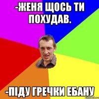 -Женя щось ти похудав. -Піду гречки ебану